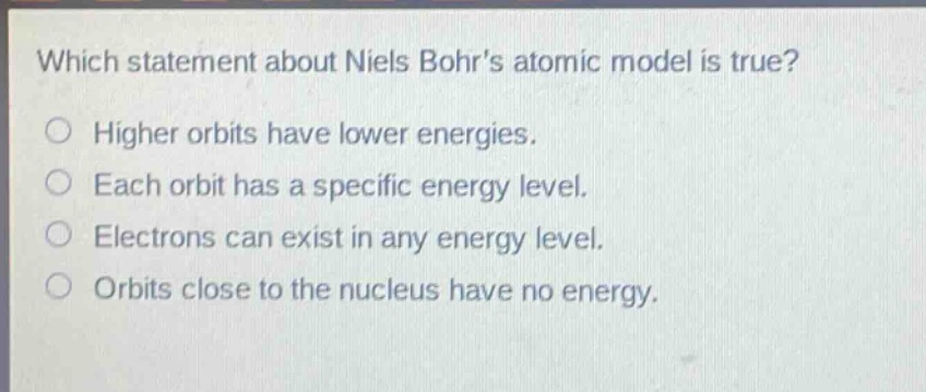 which statement about niels bohrs atomic model is true? higher orbits have lower energies. each orbit has a specific energy level. electrons can exist in any energy level. orbits close to the nucleus have no energy.