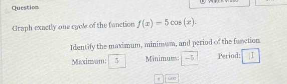 question graph exactly one cycle of the function f(x)=5 cos(x). identify the maximum, minimum, and period of the function maximum: 5 minimum: -5 period: