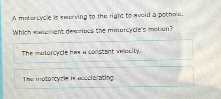 a motorcycle is swerving to the right to avoid a pothole. which statement describes the motorcycles motion? the motorcycle has a constant velocity. the motorcycle is accelerating.