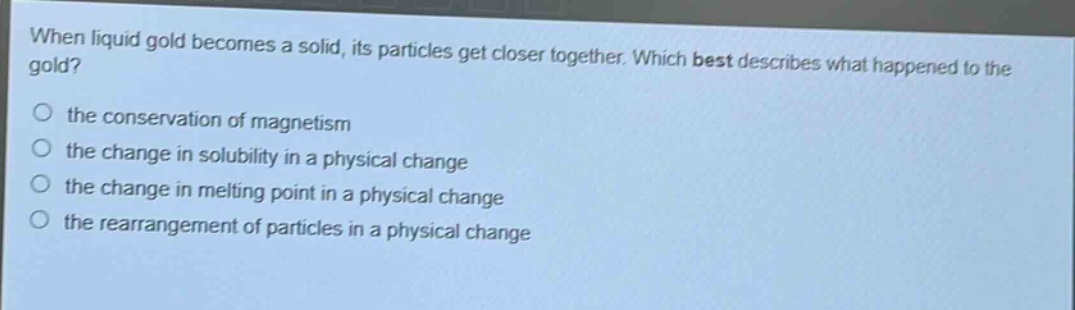 when liquid gold becomes a solid, its particles get closer together. which best describes what happened to the gold? the conservation of magnetism the change in solubility in a physical change the change in melting point in a physical change the rearrangement of particles in a physical change