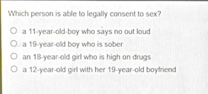 which person is able to legally consent to sex?\no a 11 - year - old - boy who says no out loud\no a 19 - year - old boy who is sober\no an 18 - year - old girl who is high on drugs\no a 12 - year - old girl with her 19 - year - old boyfriend
