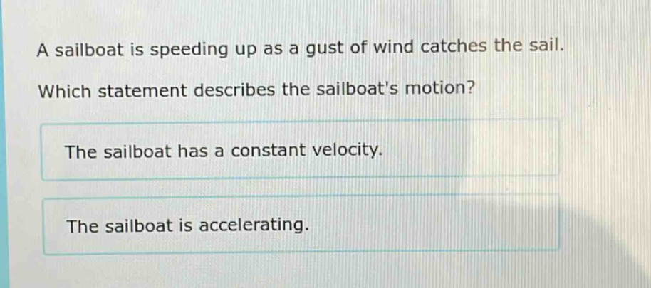 a sailboat is speeding up as a gust of wind catches the sail. which statement describes the sailboats motion? the sailboat has a constant velocity. the sailboat is accelerating.