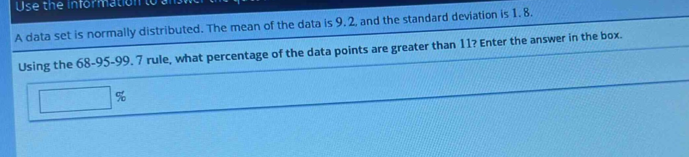 a data set is normally distributed. the mean of the data is 9.2, and the standard deviation is 1.8. using the 68 - 95 - 99.7 rule, what percentage of the data points are greater than 11? enter the answer in the box. %