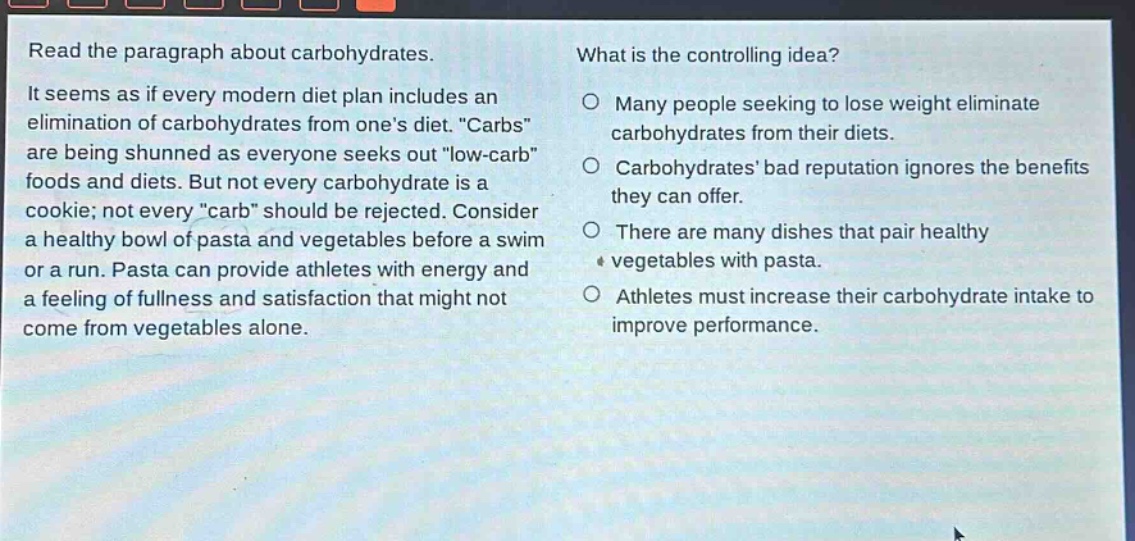 read the paragraph about carbohydrates. it seems as if every modern diet plan includes an elimination of carbohydrates from one’s diet. “carbs” are being shunned as everyone seeks out “low - carb” foods and diets. but not every carbohydrate is a cookie; not every “carb” should be rejected. consider a healthy bowl of pasta and vegetables before a swim or a run. pasta can provide athletes with energy and a feeling of fullness and satisfaction that might not come from vegetables alone. what is the controlling idea? many people seeking to lose weight eliminate carbohydrates from their diets. carbohydrates’ bad reputation ignores the benefits they can offer. there are many dishes that pair healthy vegetables with pasta. athletes must increase their carbohydrate intake to improve performance.