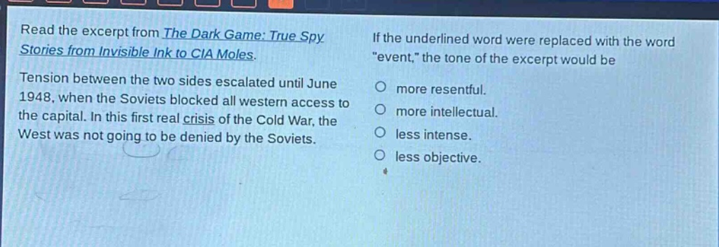 read the excerpt from the dark game: true spy stories from invisible ink to cia moles. tension between the two sides escalated until june 1948, when the soviets blocked all western access to the capital. in this first real crisis of the cold war, the west was not going to be denied by the soviets. if the underlined word were replaced with the word \event,\ the tone of the excerpt would be more resentful. more intellectual. less intense. less objective.