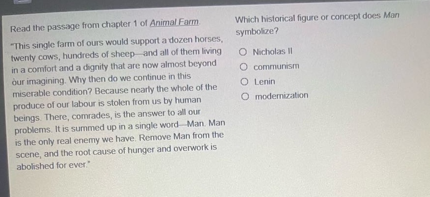 read the passage from chapter 1 of animal farm. \this single farm of ours would support a dozen horses, twenty cows, hundreds of sheep - and all of them living in a comfort and a dignity that are now almost beyond our imagining. why then do we continue in this miserable condition? because nearly the whole of the produce of our labour is stolen from us by human beings. there, comrades, is the answer to all our problems. it is summed up in a single word - man. man is the only real enemy we have. remove man from the scene, and the root cause of hunger and overwork is abolished for ever.\ which historical figure or concept does man symbolize? nicholas ii communism lenin modernization