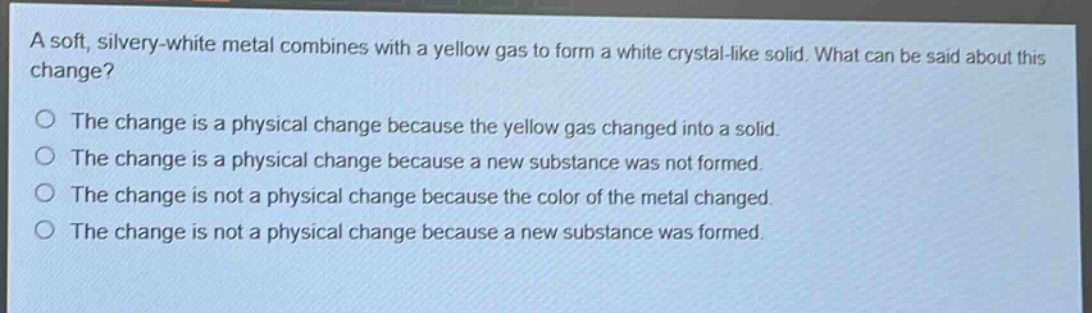 a soft, silvery - white metal combines with a yellow gas to form a white crystal - like solid. what can be said about this change? the change is a physical change because the yellow gas changed into a solid. the change is a physical change because a new substance was not formed. the change is not a physical change because the color of the metal changed. the change is not a physical change because a new substance was formed.