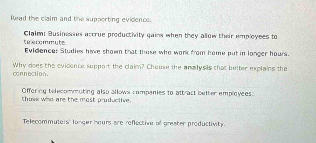 read the claim and the supporting evidence. claim: businesses accrue productivity gains when they allow their employees to telecommute. evidence: studies have shown that those who work from home put in longer hours. why does the evidence support the claim? choose the analysis that better explains the connection. offering telecommuting also allows companies to attract better employees: those who are the most productive. telecommuters longer hours are reflective of greater productivity.