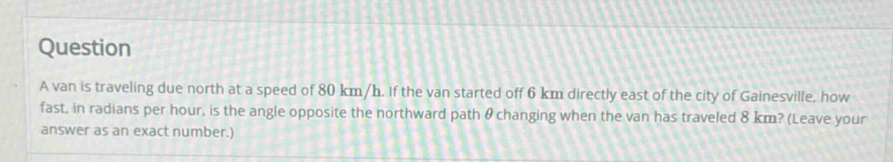question a van is traveling due north at a speed of 80 km/h. if the van started off 6 km directly east of the city of gainesville, how fast, in radians per hour, is the angle opposite the northward path θ changing when the van has traveled 8 km? (leave your answer as an exact number.)