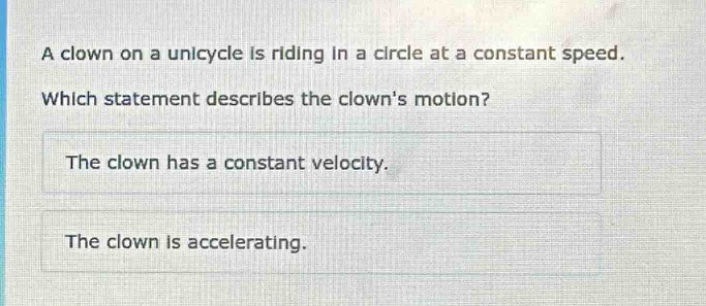 a clown on a unicycle is riding in a circle at a constant speed. which statement describes the clowns motion? the clown has a constant velocity. the clown is accelerating.