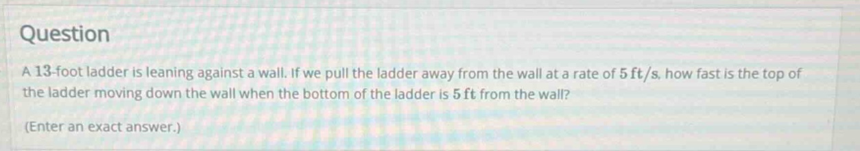 question a 13 - foot ladder is leaning against a wall. if we pull the ladder away from the wall at a rate of 5 ft/s, how fast is the top of the ladder moving down the wall when the bottom of the ladder is 5 ft from the wall? (enter an exact answer.)