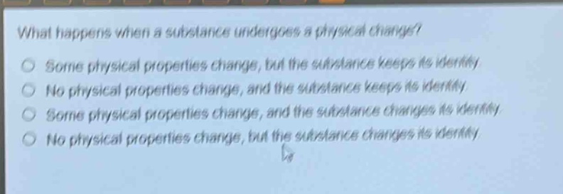 what happens when a substance undergoes a physical change?\nsome physical properties change, but the substance keeps its identity\nno physical properties change, and the substance keeps its identity\nsome physical properties change, and the substance changes its identity\nno physical properties change, but the substance changes its identity