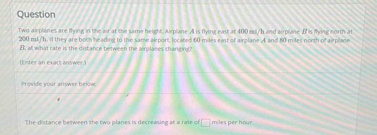 question two airplanes are flying in the air at the same height. airplane a is flying east at 400 mi/h and airplane b is flying north at 200 mi/h. if they are both heading to the same airport, located 60 miles east of airplane a and 80 miles north of airplane b, at what rate is the distance between the airplanes changing? (enter an exact answer.) provide your answer below: the distance between the two planes is decreasing at a rate of miles per hour.