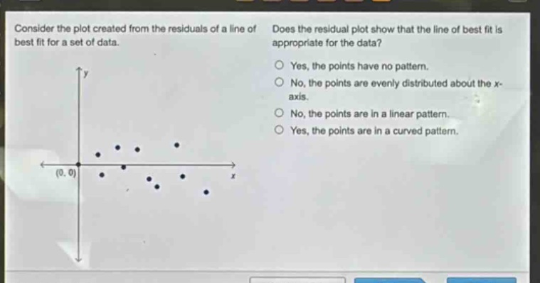 consider the plot created from the residuals of a line of best fit for a set of data. does the residual plot show that the line of best fit is appropriate for the data? yes, the points have no pattern. no, the points are evenly distributed about the x - axis. no, the points are in a linear pattern. yes, the points are in a curved pattern.