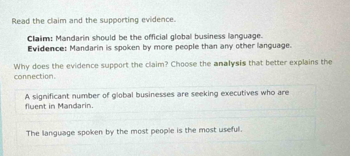 read the claim and the supporting evidence. claim: mandarin should be the official global business language. evidence: mandarin is spoken by more people than any other language. why does the evidence support the claim? choose the analysis that better explains the connection. a significant number of global businesses are seeking executives who are fluent in mandarin. the language spoken by the most people is the most useful.