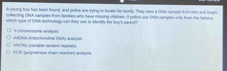 a young boy has been found, and police are trying to locate his family. they take a dna sample from him and begin collecting dna samples from families who have missing children. if police use dna samples only from the fathers, which type of dna technology can they use to identify the boys parent?\ny - chromosome analysis\nmtdna (mitochondrial dna) analysis\nvntrs (variable tandem repeats)\npcr (polymerase chain reaction) analysis