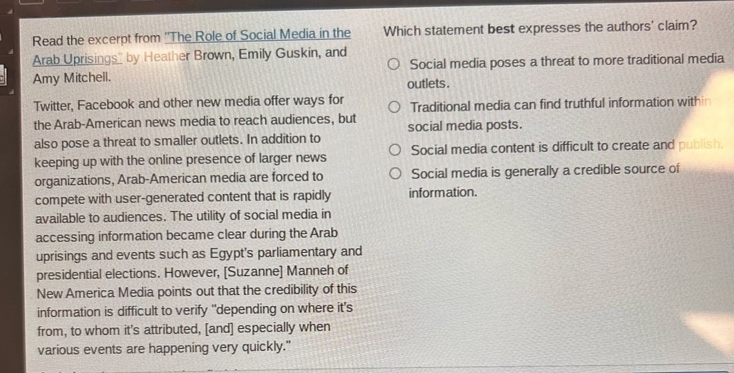 read the excerpt from \the role of social media in the arab uprisings\ by heather brown, emily guskin, and amy mitchell. twitter, facebook and other new media offer ways for the arab - american news media to reach audiences, but also pose a threat to smaller outlets. in addition to keeping up with the online presence of larger news organizations, arab - american media are forced to compete with user - generated content that is rapidly available to audiences. the utility of social media in accessing information became clear during the arab uprisings and events such as egypts parliamentary and presidential elections. however, suzanne manneh of new america media points out that the credibility of this information is difficult to verify \depending on where its from, to whom its attributed, and especially when various events are happening very quickly.\ which statement best expresses the authors claim? social media poses a threat to more traditional media outlets. traditional media can find truthful information within social media posts. social media content is difficult to create and publish. social media is generally a credible source of information.