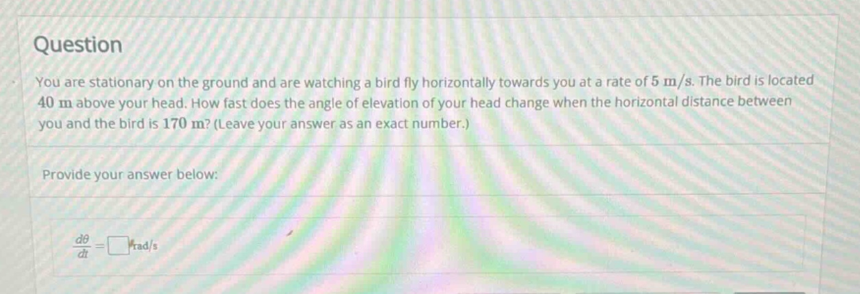 question you are stationary on the ground and are watching a bird fly horizontally towards you at a rate of 5 m/s. the bird is located 40 m above your head. how fast does the angle of elevation of your head change when the horizontal distance between you and the bird is 170 m? (leave your answer as an exact number.) provide your answer below: dθ/dt = □ rad/s