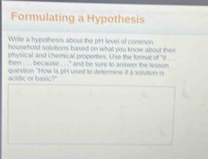 formulating a hypothesis\nwrite a hypothesis about the ph level of common household solutions based on what you know about their physical and chemical properties. use the format of \if... then... because...\ and be sure to answer the lesson question \how is ph used to determine if a solution is acidic or basic?\