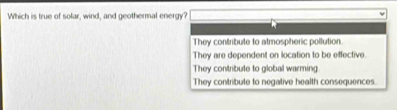 which is true of solar, wind, and geothermal energy? they contribute to atmospheric pollution. they are dependent on location to be effective. they contribute to global warming. they contribute to negative health consequences.