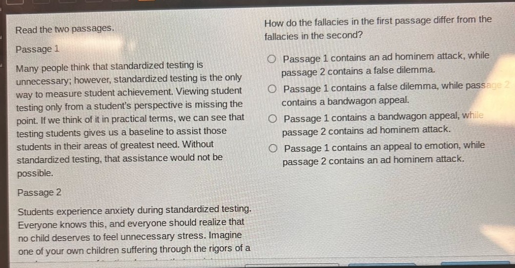 read the two passages. passage 1 many people think that standardized testing is unnecessary; however, standardized testing is the only way to measure student achievement. viewing student testing only from a students perspective is missing the point. if we think of it in practical terms, we can see that testing students gives us a baseline to assist those students in their areas of greatest need. without standardized testing, that assistance would not be possible. passage 2 students experience anxiety during standardized testing. everyone knows this, and everyone should realize that no child deserves to feel unnecessary stress. imagine one of your own children suffering through the rigors of a how do the fallacies in the first passage differ from the fallacies in the second? passage 1 contains an ad hominem attack, while passage 2 contains a false dilemma. passage 1 contains a false dilemma, while passage 2 contains a bandwagon appeal. passage 1 contains a bandwagon appeal, while passage 2 contains ad hominem attack. passage 1 contains an appeal to emotion, while passage 2 contains an ad hominem attack.