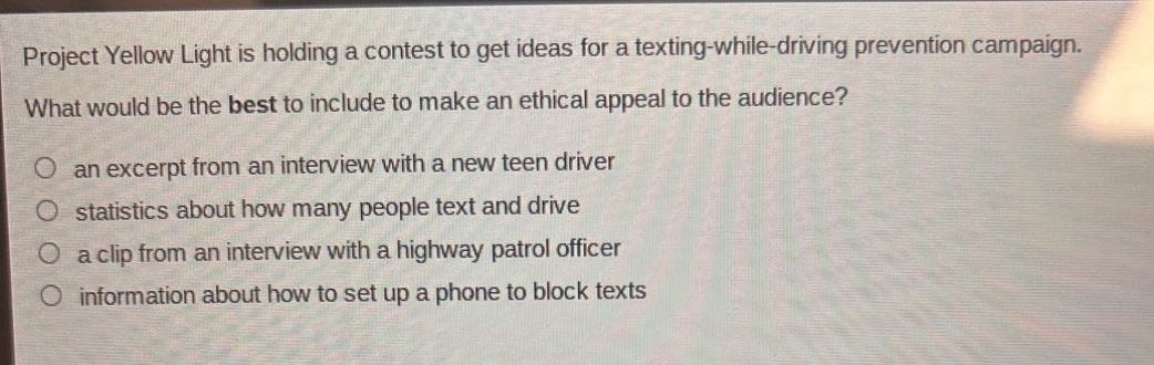 project yellow light is holding a contest to get ideas for a texting - while - driving prevention campaign. what would be the best to include to make an ethical appeal to the audience? an excerpt from an interview with a new teen driver statistics about how many people text and drive a clip from an interview with a highway patrol officer information about how to set up a phone to block texts