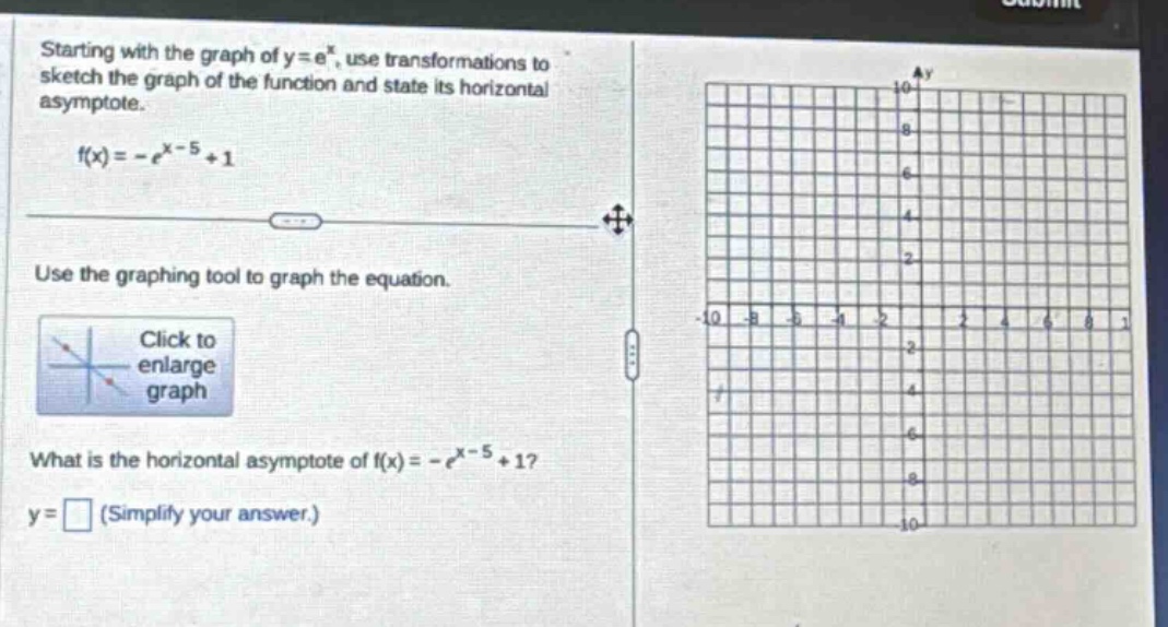 starting with the graph of y = e^x, use transformations to sketch the graph of the function and state its horizontal asymptote. f(x)=-e^(x - 5)+1 use the graphing tool to graph the equation. click to enlarge graph what is the horizontal asymptote of f(x)=-e^(x - 5)+1? y = □ (simplify your answer.)