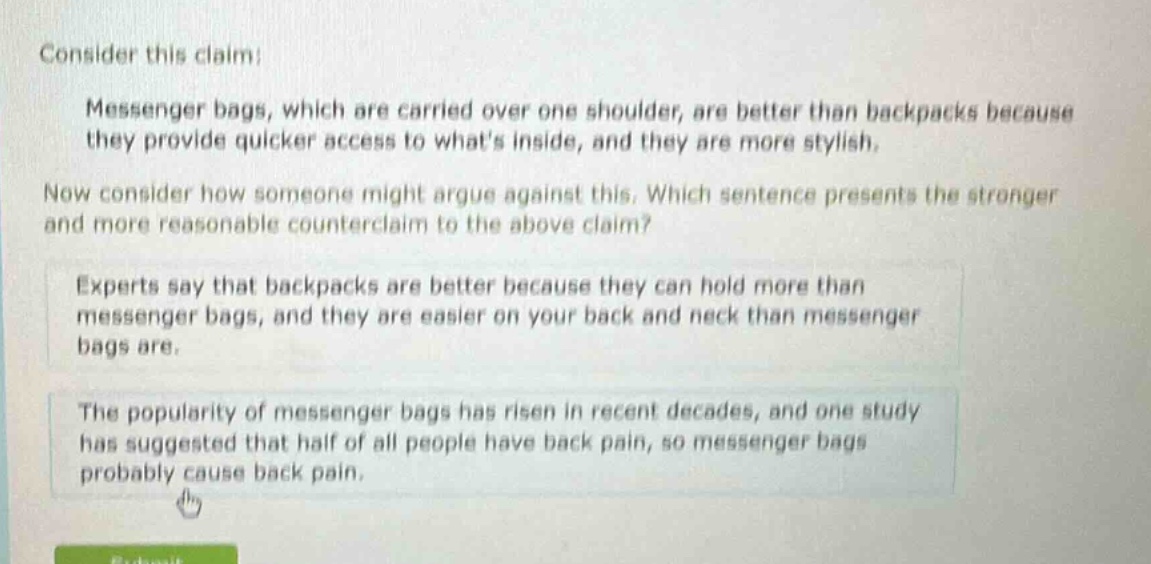 consider this claim: messenger bags, which are carried over one shoulder, are better than backpacks because they provide quicker access to whats inside, and they are more stylish. now consider how someone might argue against this. which sentence presents the stronger and more reasonable counter - claim to the above claim? experts say that backpacks are better because they can hold more than messenger bags, and they are easier on your back and neck than messenger bags are. the popularity of messenger bags has risen in recent decades, and one study has suggested that half of all people have back pain, so messenger bags probably cause back pain.