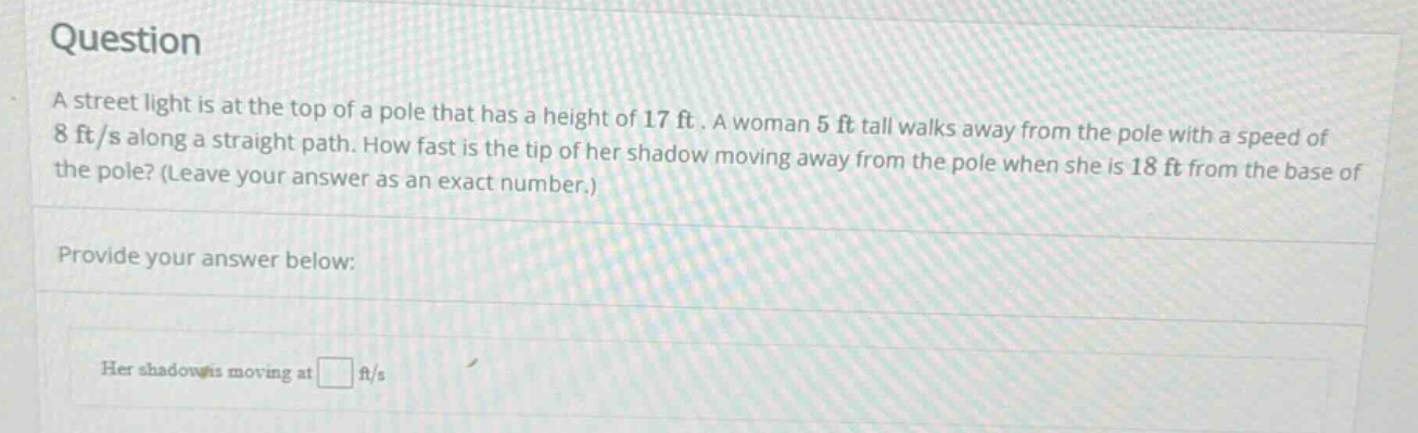 question a street light is at the top of a pole that has a height of 17 ft. a woman 5 ft tall walks away from the pole with a speed of 8 ft/s along a straight path. how fast is the tip of her shadow moving away from the pole when she is 18 ft from the base of the pole? (leave your answer as an exact number.) provide your answer below: her shadow is moving at ft/s