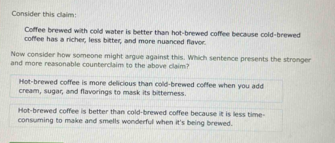consider this claim: coffee brewed with cold water is better than hot - brewed coffee because cold - brewed coffee has a richer, less bitter, and more nuanced flavor. now consider how someone might argue against this. which sentence presents the stronger and more reasonable counterclaim to the above claim? hot - brewed coffee is more delicious than cold - brewed coffee when you add cream, sugar, and flavorings to mask its bitterness. hot - brewed coffee is better than cold - brewed coffee because it is less time - consuming to make and smells wonderful when its being brewed.