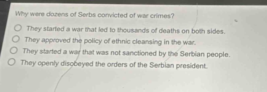 why were dozens of serbs convicted of war crimes?\no they started a war that led to thousands of deaths on both sides.\no they approved the policy of ethnic cleansing in the war.\no they started a war that was not sanctioned by the serbian people.\no they openly disobeyed the orders of the serbian president.