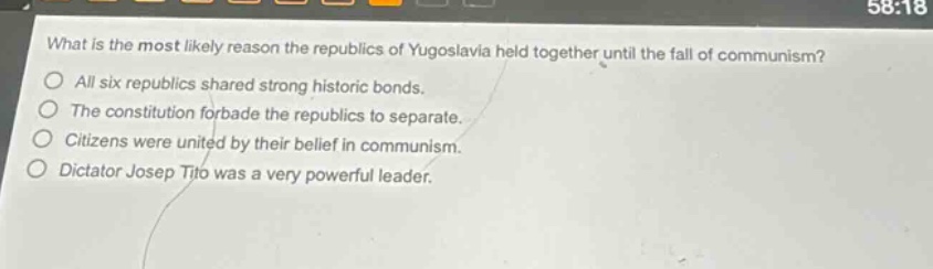 what is the most likely reason the republics of yugoslavia held together until the fall of communism?\nall six republics shared strong historic bonds.\nthe constitution forbade the republics to separate.\ncitizens were united by their belief in communism.\ndictator josep tito was a very powerful leader.