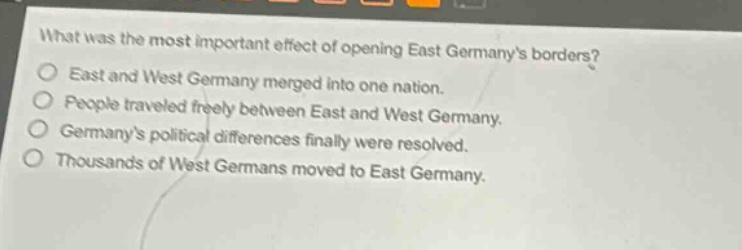 what was the most important effect of opening east germanys borders?\no east and west germany merged into one nation.\no people traveled freely between east and west germany.\no germanys political differences finally were resolved.\no thousands of west germans moved to east germany.