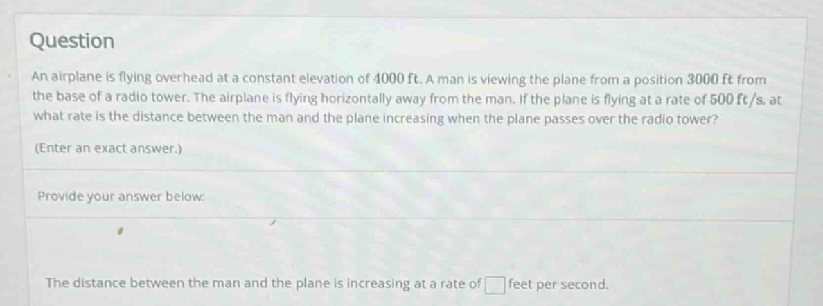 question an airplane is flying overhead at a constant elevation of 4000 ft. a man is viewing the plane from a position 3000 ft from the base of a radio tower. the airplane is flying horizontally away from the man. if the plane is flying at a rate of 500 ft/s, at what rate is the distance between the man and the plane increasing when the plane passes over the radio tower? (enter an exact answer.) provide your answer below: the distance between the man and the plane is increasing at a rate of feet per second.