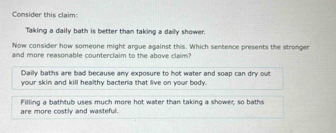 consider this claim: taking a daily bath is better than taking a daily shower. now consider how someone might argue against this. which sentence presents the stronger and more reasonable counter - claim to the above claim? daily baths are bad because any exposure to hot water and soap can dry out your skin and kill healthy bacteria that live on your body. filling a bathtub uses much more hot water than taking a shower, so baths are more costly and wasteful.