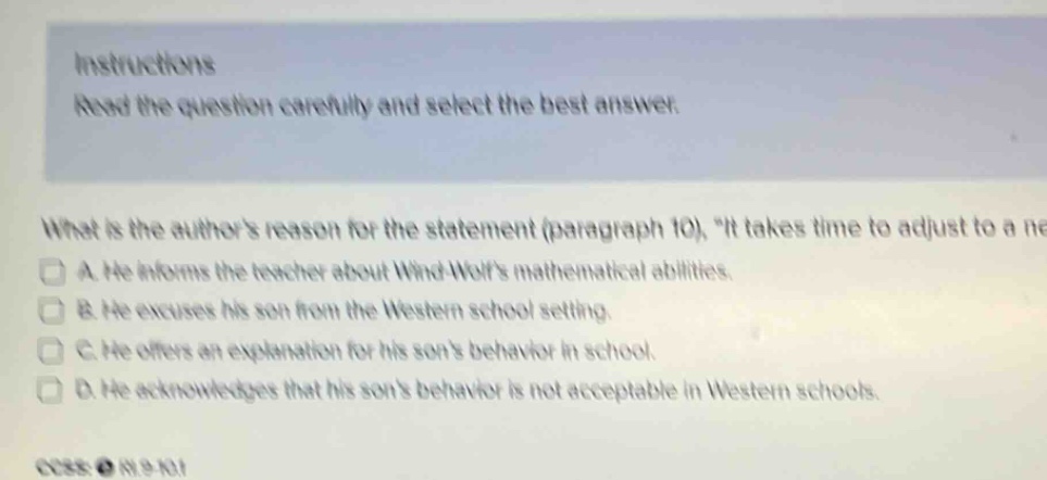 instructions read the question carefully and select the best answer. what is the authors reason for the statement (paragraph 10), it takes time to adjust to a ne a. he informs the teacher about wind - wolfs mathematical abilities. b. he excuses his son from the western school setting. c. he offers an explanation for his sons behavior in school. d. he acknowledges that his sons behavior is not acceptable in western schools.