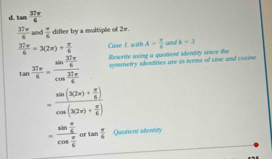 d. tan 37π/6\n37π/6 and π/6 differ by a multiple of 2π.\n37π/6 = 3(2π) + π/6\ncase 1, with a = π/6 and k = 3\nrewrite using a quotient identity since the symmetry identities are in terms of sine and cosine.\ntan 37π/6 = sin 37π/6 / cos 37π/6\n= sin(3(2π) + π/6) / cos(3(2π) + π/6)\n= sin π/6 / cos π/6 or tan π/6 quotient identity