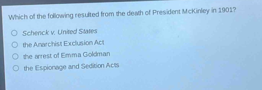 which of the following resulted from the death of president mckinley in 1901?\nschenck v. united states\nthe anarchist exclusion act\nthe arrest of emma goldman\nthe espionage and sedition acts