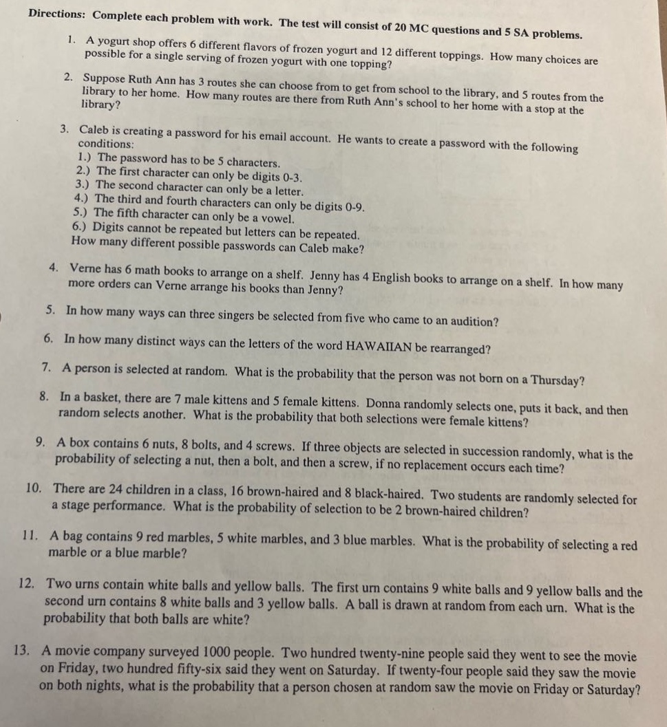directions: complete each problem with work. the test will consist of 20 mc questions and 5 sa problems. 1. a yogurt shop offers 6 different flavors of frozen yogurt and 12 different toppings. how many choices are possible for a single - serving of frozen yogurt with one topping? 2. suppose ruth ann has 3 routes she can choose from to get from school to the library, and 5 routes from the library to her home. how many routes are there from ruth anns school to her home with a stop at the library? 3. caleb is creating a password for his email account. he wants to create a password with the following conditions: 1.) the password has to be 5 characters. 2.) the first character can only be digits 0 - 3. 3.) the second character can only be a letter. 4.) the third and fourth characters can only be digits 0 - 9. 5.) the fifth character can only be a vowel. 6.) digits cannot be repeated but letters can be repeated. how many different possible passwords can caleb make? 4. verne has 6 math books to arrange on a shelf. jenny has 4 english books to arrange on a shelf. in how many more orders can verne arrange his books than jenny? 5. in how many ways can three singers be selected from five who came to an audition? 6. in how many distinct ways can the letters of the word hawaiian be rearranged? 7. a person is selected at random. what is the probability that the person was not born on a thursday? 8. in a basket, there are 7 male kittens and 5 female kittens. donna randomly selects one, puts it back, and then random selects another. what is the probability that both selections were female kittens? 9. a box contains 6 nuts, 8 bolts, and 4 screws. if three objects are selected in succession randomly, what is the probability of selecting a nut, then a bolt, and then a screw, if no replacement occurs each time? 10. there are 24 children in a class, 16 brown - haired and 8 black - haired. two students are randomly selected for a stage performance. what is the probability of selection to be 2 brown - haired children? 11. a bag contains 9 red marbles, 5 white marbles, and 3 blue marbles. what is the probability of selecting a red marble or a blue marble? 12. two urns contain white balls and yellow balls. the first urn contains 9 white balls and 9 yellow balls and the second urn contains 8 white balls and 3 yellow balls. a ball is drawn at random from each urn. what is the probability that both balls are white? 13. a movie company surveyed 1000 people. two hundred twenty - nine people said they went to see the movie on friday, two hundred fifty - six said they went on saturday. if twenty - four people said they saw the movie on both nights, what is the probability that a person chosen at random saw the movie on friday or saturday?