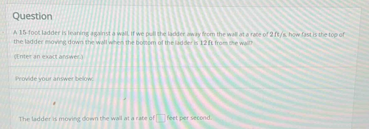 question a 15 - foot ladder is leaning against a wall. if we pull the ladder away from the wall at a rate of 2ft/s, how fast is the top of the ladder moving down the wall when the bottom of the ladder is 12ft from the wall? (enter an exact answer.) provide your answer below: the ladder is moving down the wall at a rate of feet per second.