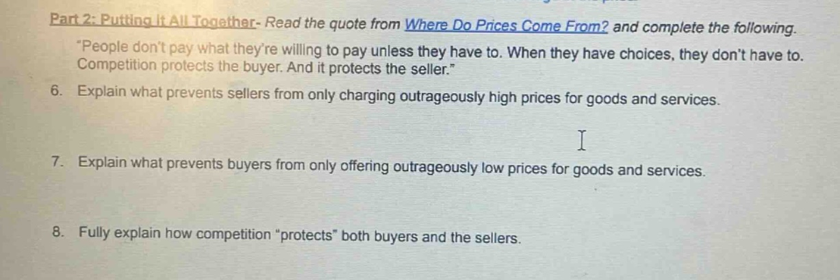 part 2: putting it all together- read the quote from where do prices come from? and complete the following. \people dont pay what theyre willing to pay unless they have to. when they have choices, they dont have to. competition protects the buyer. and it protects the seller.\ 6. explain what prevents sellers from only charging outrageously high prices for goods and services. 7. explain what prevents buyers from only offering outrageously low prices for goods and services. 8. fully explain how competition \protects\ both buyers and the sellers.