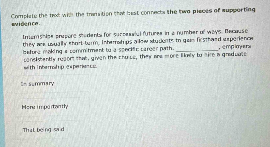 complete the text with the transition that best connects the two pieces of supporting evidence. internships prepare students for successful futures in a number of ways. because they are usually short - term, internships allow students to gain firsthand experience before making a commitment to a specific career path. _, employers consistently report that, given the choice, they are more likely to hire a graduate with internship experience. in summary more importantly that being said