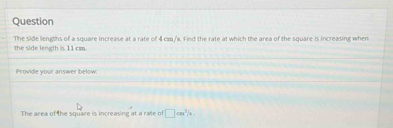 question the side lengths of a square increase at a rate of 4 cm/s. find the rate at which the area of the square is increasing when the side length is 11 cm. provide your answer below: the area of the square is increasing at a rate of cm²/s.