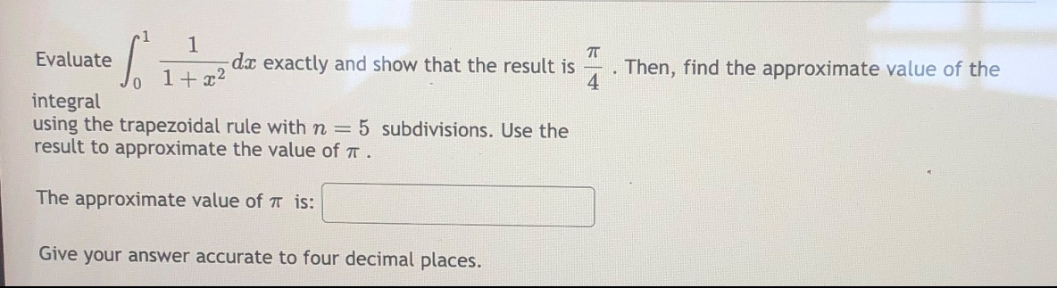 evaluate ∫₀¹ 1/(1 + x²) dx exactly and show that the result is π/4. then, find the approximate value of the integral using the trapezoidal rule with n = 5 subdivisions. use the result to approximate the value of π. the approximate value of π is: give your answer accurate to four decimal places.