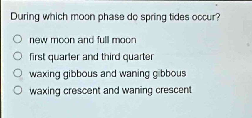 during which moon phase do spring tides occur?\nnew moon and full moon\nfirst quarter and third quarter\nwaxing gibbous and waning gibbous\nwaxing crescent and waning crescent