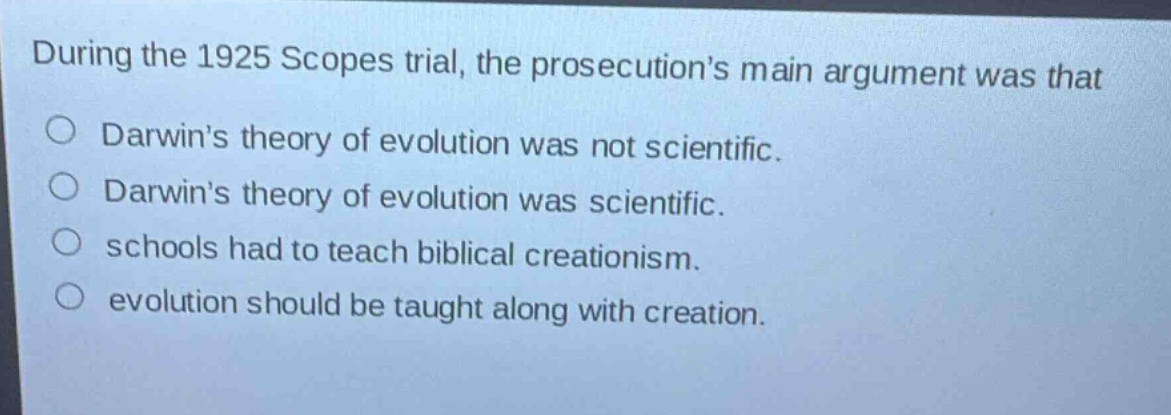 during the 1925 scopes trial, the prosecutions main argument was that\ndarwins theory of evolution was not scientific.\ndarwins theory of evolution was scientific.\nschools had to teach biblical creationism.\nevolution should be taught along with creation.