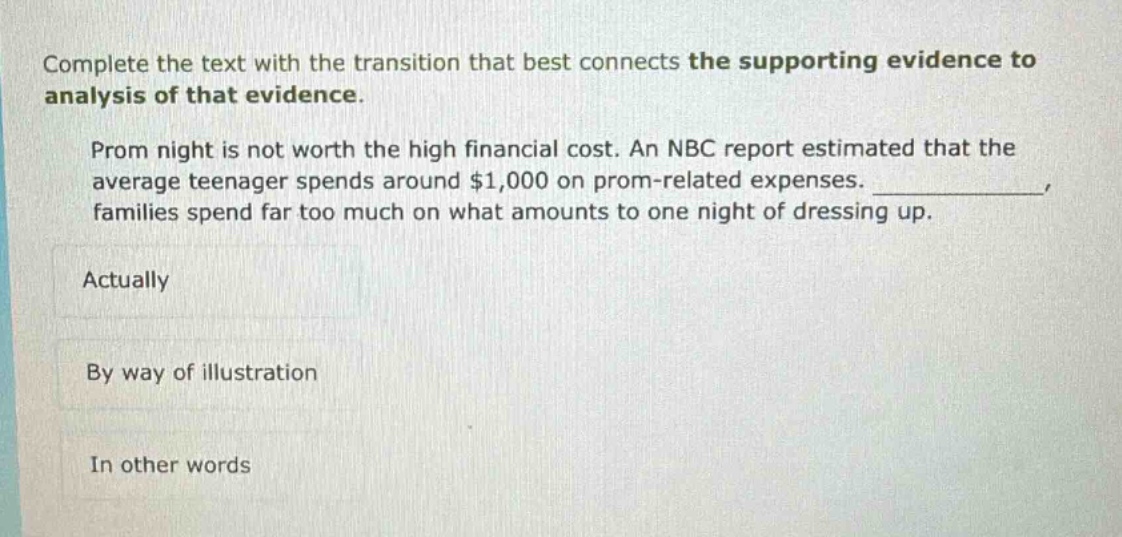 complete the text with the transition that best connects the supporting evidence to analysis of that evidence. prom night is not worth the high financial cost. an nbc report estimated that the average teenager spends around $1,000 on prom - related expenses. ____________, families spend far too much on what amounts to one night of dressing up. actually by way of illustration in other words