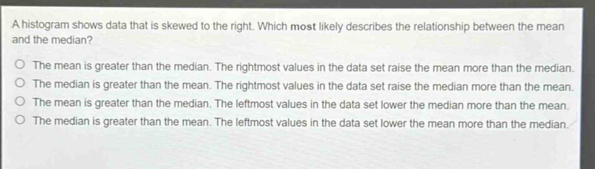 a histogram shows data that is skewed to the right. which most likely describes the relationship between the mean and the median? the mean is greater than the median. the rightmost values in the data set raise the mean more than the median. the median is greater than the mean. the rightmost values in the data set raise the median more than the mean. the mean is greater than the median. the leftmost values in the data set lower the median more than the mean. the median is greater than the mean. the leftmost values in the data set lower the mean more than the median.