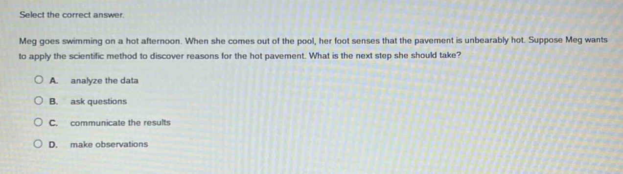 select the correct answer. meg goes swimming on a hot afternoon. when she comes out of the pool, her foot senses that the pavement is unbearably hot. suppose meg wants to apply the scientific method to discover reasons for the hot pavement. what is the next step she should take? a. analyze the data b. ask questions c. communicate the results d. make observations