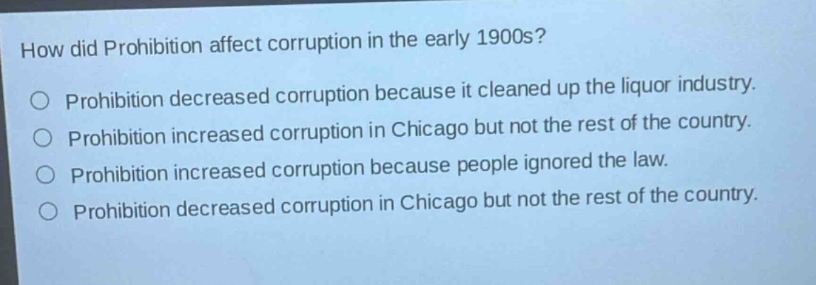 how did prohibition affect corruption in the early 1900s?\nprohibition decreased corruption because it cleaned up the liquor industry.\nprohibition increased corruption in chicago but not the rest of the country.\nprohibition increased corruption because people ignored the law.\nprohibition decreased corruption in chicago but not the rest of the country.